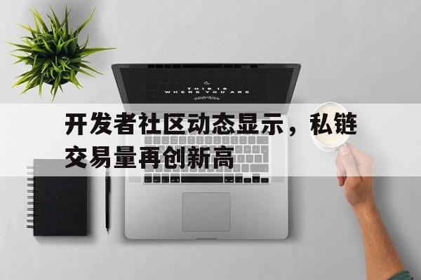 开发者社区动态显示，私链交易量再创新高的简单介绍